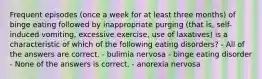 Frequent episodes (once a week for at least three months) of binge eating followed by inappropriate purging (that is, self-induced vomiting, excessive exercise, use of laxatives) is a characteristic of which of the following eating disorders? - All of the answers are correct. - bulimia nervosa - binge eating disorder - None of the answers is correct. - anorexia nervosa