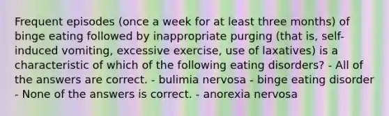 Frequent episodes (once a week for at least three months) of binge eating followed by inappropriate purging (that is, self-induced vomiting, excessive exercise, use of laxatives) is a characteristic of which of the following eating disorders? - All of the answers are correct. - bulimia nervosa - binge eating disorder - None of the answers is correct. - anorexia nervosa