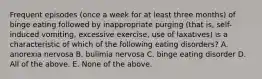 Frequent episodes (once a week for at least three months) of binge eating followed by inappropriate purging (that is, self-induced vomiting, excessive exercise, use of laxatives) is a characteristic of which of the following eating disorders? A. anorexia nervosa B. bulimia nervosa C. binge eating disorder D. All of the above. E. None of the above.