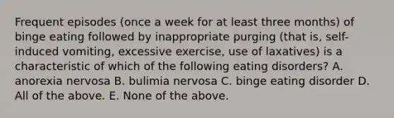 Frequent episodes (once a week for at least three months) of binge eating followed by inappropriate purging (that is, self-induced vomiting, excessive exercise, use of laxatives) is a characteristic of which of the following eating disorders? A. anorexia nervosa B. bulimia nervosa C. binge eating disorder D. All of the above. E. None of the above.