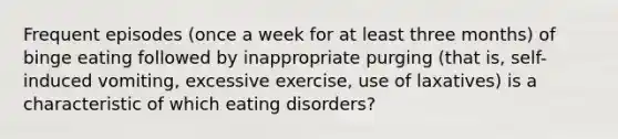 Frequent episodes (once a week for at least three months) of binge eating followed by inappropriate purging (that is, self-induced vomiting, excessive exercise, use of laxatives) is a characteristic of which eating disorders?