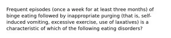 Frequent episodes (once a week for at least three months) of binge eating followed by inappropriate purging (that is, self-induced vomiting, excessive exercise, use of laxatives) is a characteristic of which of the following eating disorders?