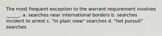 The most frequent exception to the warrant requirement involves ______. a. searches near international borders b. searches incident to arrest c. "in plain view" searches d. "hot pursuit" searches