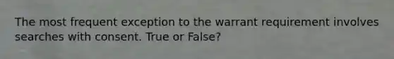 The most frequent exception to the warrant requirement involves searches with consent. True or False?