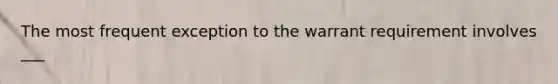 The most frequent exception to the warrant requirement involves ___
