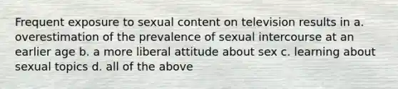 Frequent exposure to sexual content on television results in a. overestimation of the prevalence of sexual intercourse at an earlier age b. a more liberal attitude about sex c. learning about sexual topics d. all of the above