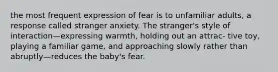 the most frequent expression of fear is to unfamiliar adults, a response called stranger anxiety. The stranger's style of interaction—expressing warmth, holding out an attrac- tive toy, playing a familiar game, and approaching slowly rather than abruptly—reduces the baby's fear.