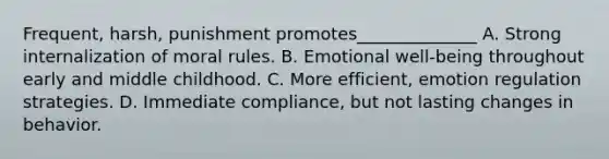 Frequent, harsh, punishment promotes______________ A. Strong internalization of moral rules. B. Emotional well-being throughout early and middle childhood. C. More efficient, emotion regulation strategies. D. Immediate compliance, but not lasting changes in behavior.