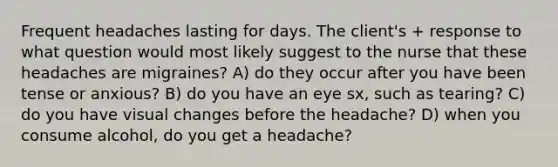 Frequent headaches lasting for days. The client's + response to what question would most likely suggest to the nurse that these headaches are migraines? A) do they occur after you have been tense or anxious? B) do you have an eye sx, such as tearing? C) do you have visual changes before the headache? D) when you consume alcohol, do you get a headache?