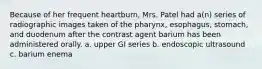 Because of her frequent heartburn, Mrs. Patel had a(n) series of radiographic images taken of the pharynx, esophagus, stomach, and duodenum after the contrast agent barium has been administered orally. a. upper GI series b. endoscopic ultrasound c. barium enema