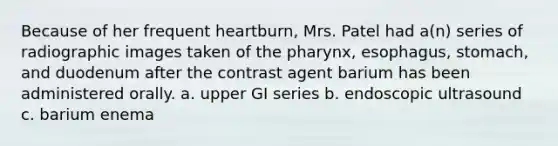 Because of her frequent heartburn, Mrs. Patel had a(n) series of radiographic images taken of the pharynx, esophagus, stomach, and duodenum after the contrast agent barium has been administered orally. a. upper GI series b. endoscopic ultrasound c. barium enema