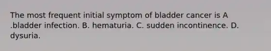 The most frequent initial symptom of bladder cancer is A .bladder infection. B. hematuria. C. sudden incontinence. D. dysuria.