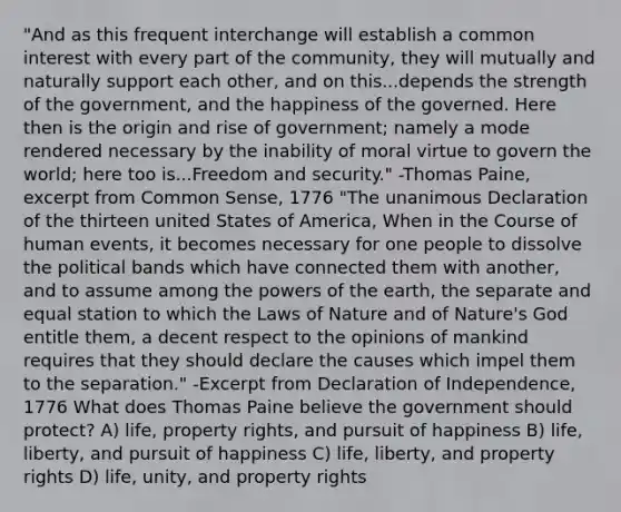 "And as this frequent interchange will establish a common interest with every part of the community, they will mutually and naturally support each other, and on this...depends the strength of the government, and the happiness of the governed. Here then is the origin and rise of government; namely a mode rendered necessary by the inability of moral virtue to govern the world; here too is...Freedom and security." -Thomas Paine, excerpt from Common Sense, 1776 "The unanimous Declaration of the thirteen united States of America, When in the Course of human events, it becomes necessary for one people to dissolve the political bands which have connected them with another, and to assume among the powers of the earth, the separate and equal station to which the Laws of Nature and of Nature's God entitle them, a decent respect to the opinions of mankind requires that they should declare the causes which impel them to the separation." -Excerpt from Declaration of Independence, 1776 What does Thomas Paine believe the government should protect? A) life, property rights, and pursuit of happiness B) life, liberty, and pursuit of happiness C) life, liberty, and property rights D) life, unity, and property rights