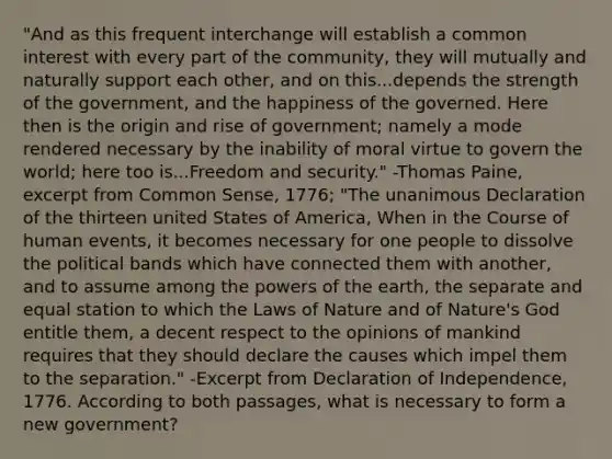 "And as this frequent interchange will establish a common interest with every part of the community, they will mutually and naturally support each other, and on this...depends the strength of the government, and the happiness of the governed. Here then is the origin and rise of government; namely a mode rendered necessary by the inability of moral virtue to govern the world; here too is...Freedom and security." -Thomas Paine, excerpt from Common Sense, 1776; "The unanimous Declaration of the thirteen united States of America, When in the Course of human events, it becomes necessary for one people to dissolve the political bands which have connected them with another, and to assume among the powers of the earth, the separate and equal station to which the Laws of Nature and of Nature's God entitle them, a decent respect to the opinions of mankind requires that they should declare the causes which impel them to the separation." -Excerpt from Declaration of Independence, 1776. According to both passages, what is necessary to form a new government?