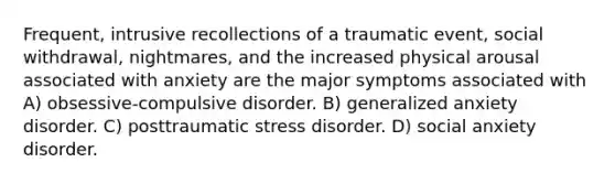 Frequent, intrusive recollections of a traumatic event, social withdrawal, nightmares, and the increased physical arousal associated with anxiety are the major symptoms associated with A) obsessive-compulsive disorder. B) generalized anxiety disorder. C) posttraumatic stress disorder. D) social anxiety disorder.