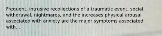 Frequent, intrusive recollections of a traumatic event, social withdrawal, nightmares, and the increases physical arousal associated with anxiety are the major symptoms associated with...