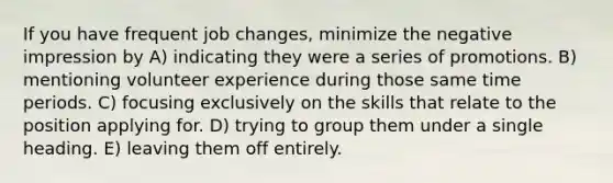 If you have frequent job changes, minimize the negative impression by A) indicating they were a series of promotions. B) mentioning volunteer experience during those same time periods. C) focusing exclusively on the skills that relate to the position applying for. D) trying to group them under a single heading. E) leaving them off entirely.