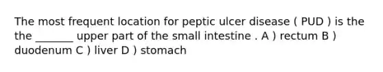 The most frequent location for peptic ulcer disease ( PUD ) is the the _______ upper part of the small intestine . A ) rectum B ) duodenum C ) liver D ) stomach