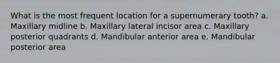 What is the most frequent location for a supernumerary tooth? a. Maxillary midline b. Maxillary lateral incisor area c. Maxillary posterior quadrants d. Mandibular anterior area e. Mandibular posterior area