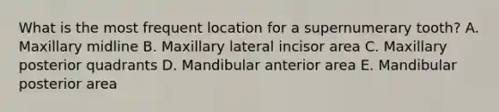 What is the most frequent location for a supernumerary tooth? A. Maxillary midline B. Maxillary lateral incisor area C. Maxillary posterior quadrants D. Mandibular anterior area E. Mandibular posterior area