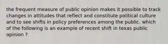 the frequent measure of public opinion makes it possible to track changes in attitudes that reflect and constitute political culture and to see shifts in policy preferences among the public. which of the following is an example of recent shift in texas public opinion ?