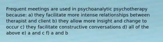 Frequent meetings are used in psychoanalytic psychotherapy because: a) they facilitate more intense relationships between therapist and client b) they allow more insight and change to occur c) they facilitate constructive conversations d) all of the above e) a and c f) a and b