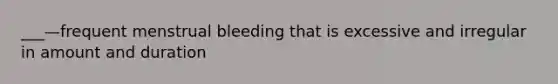 ___—frequent menstrual bleeding that is excessive and irregular in amount and duration