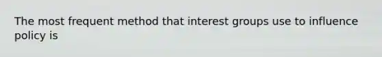 The most frequent method that interest groups use to influence policy is