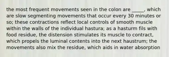 the most frequent movements seen in the colon are _____, which are slow segmenting movements that occur every 30 minutes or so; these contractions reflect local controls of smooth muscle within the walls of the individual hastura; as a hasturm fils with food residue, the distension stimulates its muscle to contract, which propels the luminal contents into the next haustrum; the movements also mix the residue, which aids in water absorption