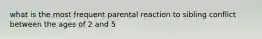 what is the most frequent parental reaction to sibling conflict between the ages of 2 and 5