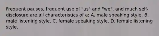 Frequent pauses, frequent use of "us" and "we", and much self-disclosure are all characteristics of a: A. male speaking style. B. male listening style. C. female speaking style. D. female listening style.