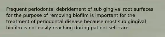 Frequent periodontal debridement of sub gingival root surfaces for the purpose of removing biofilm is important for the treatment of periodontal disease because most sub gingival biofilm is not easily reaching during patient self care.