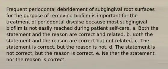 Frequent periodontal debridement of subgingival root surfaces for the purpose of removing biofilm is important for the treatment of periodontal disease because most subgingival biofilm is not easily reached during patient self-care. a. Both the statement and the reason are correct and related. b. Both the statement and the reason are correct but not related. c. The statement is correct, but the reason is not. d. The statement is not correct, but the reason is correct. e. Neither the statement nor the reason is correct.