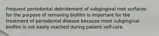 Frequent periodontal debridement of subgingival root surfaces for the purpose of removing biofilm is important for the treatment of periodontal disease because most subgingival biofilm is not easily reached during patient self-care.