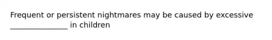 Frequent or persistent nightmares may be caused by excessive _______________ in children