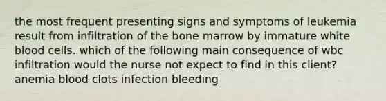 the most frequent presenting signs and symptoms of leukemia result from infiltration of the bone marrow by immature white blood cells. which of the following main consequence of wbc infiltration would the nurse not expect to find in this client? anemia blood clots infection bleeding