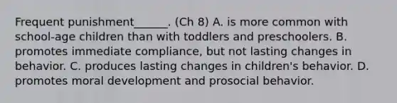 Frequent punishment______. (Ch 8) A. is more common with school-age children than with toddlers and preschoolers. B. promotes immediate compliance, but not lasting changes in behavior. C. produces lasting changes in children's behavior. D. promotes moral development and prosocial behavior.