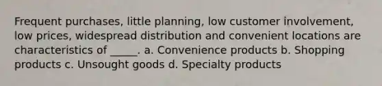 Frequent purchases, little planning, low customer involvement, low prices, widespread distribution and convenient locations are characteristics of _____. a. Convenience products b. Shopping products c. Unsought goods d. Specialty products