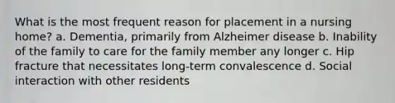 What is the most frequent reason for placement in a nursing home? a. Dementia, primarily from Alzheimer disease b. Inability of the family to care for the family member any longer c. Hip fracture that necessitates long-term convalescence d. Social interaction with other residents