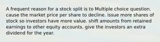 A frequent reason for a stock split is to Multiple choice question. cause the market price per share to decline. issue more shares of stock so investors have more value. shift amounts from retained earnings to other equity accounts. give the investors an extra dividend for the year.