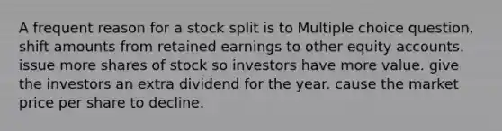 A frequent reason for a stock split is to Multiple choice question. shift amounts from retained earnings to other equity accounts. issue more shares of stock so investors have more value. give the investors an extra dividend for the year. cause the market price per share to decline.