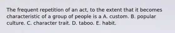 The frequent repetition of an act, to the extent that it becomes characteristic of a group of people is a A. custom. B. popular culture. C. character trait. D. taboo. E. habit.