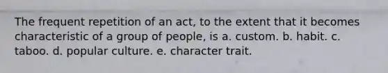 The frequent repetition of an act, to the extent that it becomes characteristic of a group of people, is a. custom. b. habit. с. taboo. d. popular culture. e. character trait.