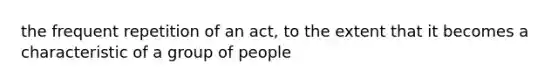 the frequent repetition of an act, to the extent that it becomes a characteristic of a group of people