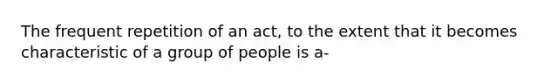 The frequent repetition of an act, to the extent that it becomes characteristic of a group of people is a-