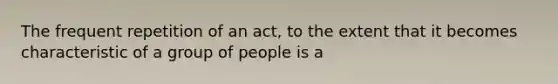 The frequent repetition of an act, to the extent that it becomes characteristic of a group of people is a