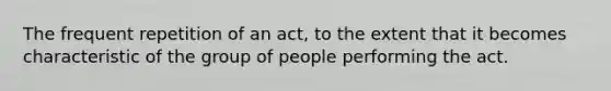 The frequent repetition of an act, to the extent that it becomes characteristic of the group of people performing the act.