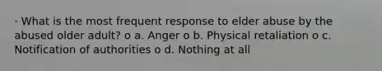 · What is the most frequent response to elder abuse by the abused older adult? o a. Anger o b. Physical retaliation o c. Notification of authorities o d. Nothing at all