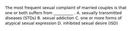 The most frequent sexual complaint of married couples is that one or both suffers from __________ . A. sexually transmitted diseases (STDs) B. sexual addiction C. one or more forms of atypical sexual expression D. inhibited sexual desire (ISD)