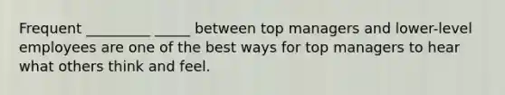 Frequent _________ _____ between top managers and lower-level employees are one of the best ways for top managers to hear what others think and feel.